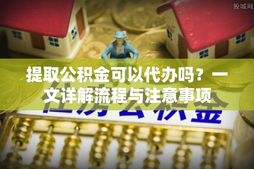 青浦提取公积金可以代办吗？一文详解流程与注意事项